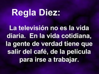 La televisión no es la vida diaria.  En la vida cotidiana, la gente de verdad tiene que salir del café, de la película para irse a trabajar. Regla Diez: 