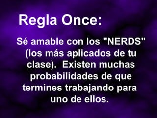 Sé amable con los "NERDS" (los más aplicados de tu clase).  Existen muchas probabilidades de que termines trabajando para  uno de ellos.  Regla Once: 