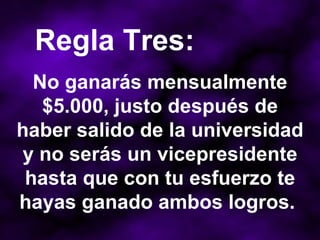 No ganarás mensualmente $5.000, justo después de haber salido de la universidad y no serás un vicepresidente hasta que con tu esfuerzo te hayas ganado ambos logros.  Regla Tres: 