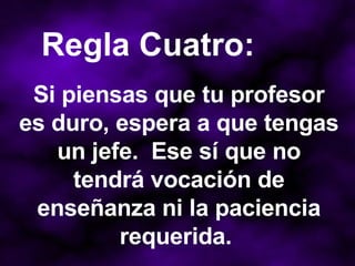 Si piensas que tu profesor es duro, espera a que tengas un jefe.  Ese sí que no tendrá vocación de enseñanza ni la paciencia requerida.  Regla Cuatro: 