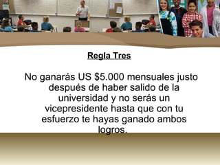 Regla Tres No ganarás US $5.000 mensuales justo después de haber salido de la universidad y no serás un vicepresidente hasta que con tu esfuerzo te hayas ganado ambos logros.  