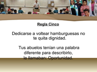 Regla Cinco Dedicarse a voltear hamburguesas no te quita dignidad. Tus abuelos tenían una palabra diferente para describirlo,  le llamaban: Oportunidad.  