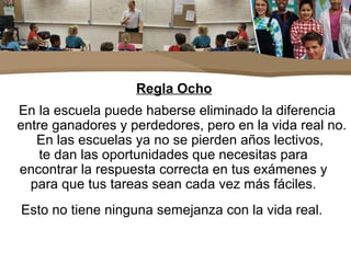 Regla Ocho
En la escuela puede haberse eliminado la diferencia
entre ganadores y perdedores, pero en la vida real no.
En las escuelas ya no se pierden años lectivos,
te dan las oportunidades que necesitas para
encontrar la respuesta correcta en tus exámenes y
para que tus tareas sean cada vez más fáciles.
Esto no tiene ninguna semejanza con la vida real.
 