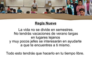 Regla Nueve
La vida no se divide en semestres.
No tendrás vacaciones de verano largas
en lugares lejanos
y muy pocos jefes se interesarán en ayudarte
a que te encuentres a ti mismo.
Todo esto tendrás que hacerlo en tu tiempo libre.
 