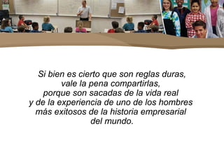 Si bien es cierto que son reglas duras,
vale la pena compartirlas,
porque son sacadas de la vida real
y de la experiencia de uno de los hombres
más exitosos de la historia empresarial
del mundo.
 