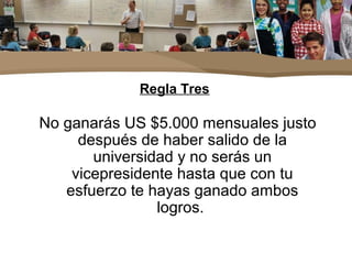 Regla Tres
No ganarás US $5.000 mensuales justo
después de haber salido de la
universidad y no serás un
vicepresidente hasta que con tu
esfuerzo te hayas ganado ambos
logros.
 