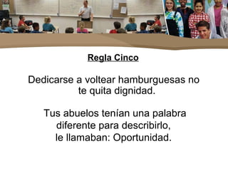 Regla Cinco
Dedicarse a voltear hamburguesas no
te quita dignidad.
Tus abuelos tenían una palabra
diferente para describirlo,
le llamaban: Oportunidad.
 
