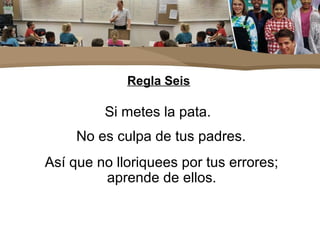 Regla Seis
Si metes la pata.
No es culpa de tus padres.
Así que no lloriquees por tus errores;
aprende de ellos.
 