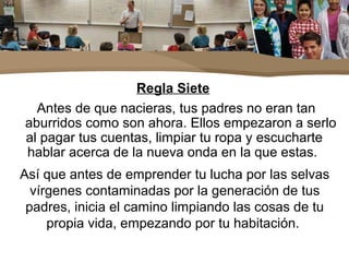 Regla Siete
Antes de que nacieras, tus padres no eran tan
aburridos como son ahora. Ellos empezaron a serlo
al pagar tus cuentas, limpiar tu ropa y escucharte
hablar acerca de la nueva onda en la que estas.
Así que antes de emprender tu lucha por las selvas
vírgenes contaminadas por la generación de tus
padres, inicia el camino limpiando las cosas de tu
propia vida, empezando por tu habitación.
 