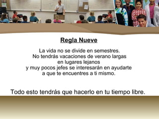 Regla Nueve 
La vida no se divide en semestres. 
No tendrás vacaciones de verano largas 
en lugares lejanos 
y muy pocos jefes se interesarán en ayudarte 
a que te encuentres a ti mismo. 
Todo esto tendrás que hacerlo en tu tiempo libre. 
 