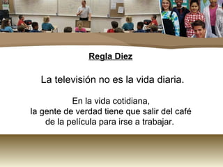 Regla Diez 
La televisión no es la vida diaria. 
En la vida cotidiana, 
la gente de verdad tiene que salir del café 
de la película para irse a trabajar. 
 