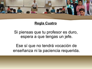 Regla Cuatro 
Si piensas que tu profesor es duro, 
espera a que tengas un jefe. 
Ese sí que no tendrá vocación de 
enseñanza ni la paciencia requerida. 
 
