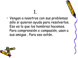 1. Vengan a nosotros con sus problemas sólo si quieren ayuda para resolverlos. Eso es lo que los hombres hacemos. Para comprensión o compasión, usen a sus amigas . Para eso están. 