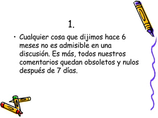 1. Cualquier cosa que dijimos hace 6 meses no es admisible en una discusión. Es más, todos nuestros comentarios quedan obsoletos y nulos después de 7 días. 
