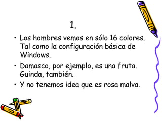 1. Los hombres vemos en sólo 16 colores. Tal como la configuración básica de Windows. Damasco, por ejemplo, es una fruta. Guinda, también. Y no tenemos idea que es rosa malva. 