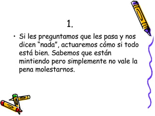 1. Si les preguntamos que les pasa y nos dicen “nada”, actuaremos cómo si todo está bien. Sabemos que están mintiendo pero simplemente no vale la pena molestarnos. 