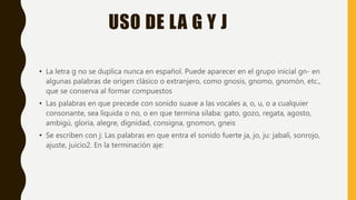 USO DE LA G Y J
• La letra g no se duplica nunca en español. Puede aparecer en el grupo inicial gn- en
algunas palabras de origen clásico o extranjero, como gnosis, gnomo, gnomón, etc.,
que se conserva al formar compuestos
• Las palabras en que precede con sonido suave a las vocales a, o, u, o a cualquier
consonante, sea líquida o no, o en que termina sílaba: gato, gozo, regata, agosto,
ambigú, gloria, alegre, dignidad, consigna, gnomon, gneis
• Se escriben con j: Las palabras en que entra el sonido fuerte ja, jo, ju: jabalí, sonrojo,
ajuste, juicio2. En la terminación aje:
 