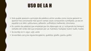 USO DE LA H
• Solo puede aparecer a principio de palabra o entre vocales como norma general no
aparece tras consonante más que en ciertas voces compuestas o prefijadas, ya sea en
español o en latín: subhumano, adhesión, sulfhídrico, malherido, inhumano.
• En cambio las palabras que empiezan por los diptongos ue, ui, incluyendo los tiempos
verbales del verbo oler que empiezan por ue: huérfano, huésped, huévil, huelo, hueles.
• Se escribe sin h: uigur, ued, ueste.
• Se escriben con g las siguientes:güecho, guëldrés, güelfo, güeña, güillín.
 