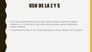 USO DE LA Z Y S
• Se incluyen especialmente las que indican golpe (escobazo, garrotazo, hachazo,
puñetazo) y los aumentativos: abanicazo, abrazo, aceitazo, aguazo, aldabonazo,
aletazo, alfilerazo.
• Excepciones de la letra ´S´ son: acaso, argamasa, asa, atraso, balarrasa, basa, biomasa.
 