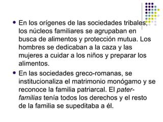 En los orígenes de las sociedades tribales, los núcleos familiares se agrupaban en busca de alimentos y protección mutua. Los hombres se dedicaban a la caza y las mujeres a cuidar a los niños y preparar los alimentos.  En las sociedades greco-romanas, se institucionaliza el matrimonio monógamo y se reconoce la familia patriarcal. El  pater-familias  tenía todos los derechos y el resto de la familia se supeditaba a él.  