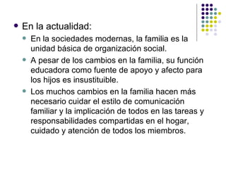 En la actualidad: En la sociedades modernas, la familia es la unidad básica de organización social.  A pesar de los cambios en la familia, su función educadora como fuente de apoyo y afecto para los hijos es insustituible. Los muchos cambios en la familia hacen más necesario cuidar el estilo de comunicación familiar y la implicación de todos en las tareas y responsabilidades compartidas en el hogar, cuidado y atención de todos los miembros. 