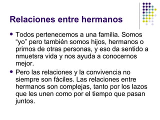 Relaciones entre hermanos Todos pertenecemos a una familia. Somos “yo” pero también somos hijos, hermanos o primos de otras personas, y eso da sentido a nmuetsra vida y nos ayuda a conocernos mejor. Pero las relaciones y la convivencia no siempre son fáciles. Las relaciones entre hermanos son complejas, tanto por los lazos que les unen como por el tiempo que pasan juntos.  