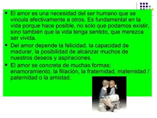 El amor es una necesidad del ser humano que se vincula afectivamente a otros. Es fundamental en la vida porque hace posible, no solo que podamos existir, sino también que la vida tenga sentido, que merezca ser vivida.  Del amor depende la felicidad, la capacidad de madurar, la posibilidad de alcanzar muchos de nuestros deseos y aspiraciones. El amor se concreta de muchas formas: enamoramiento, la filiación, la fraternidad, maternidad /paternidad o la amistad. 