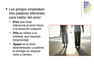 Los griegos empleaban tres palabras diferentes para hablar del amor: Eros  que hace referencia al amor físico, a la atracción corporal. Filia  se refiere a la amistad, que requiere reciprocidad. Ágape  es el amor desinteresado y sublime, la entrega sin esperar nada a cambio. 