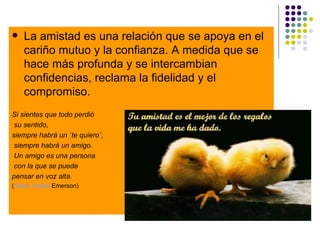 La amistad es una relación que se apoya en el cariño mutuo y la confianza. A medida que se hace más profunda y se intercambian confidencias, reclama la fidelidad y el compromiso. Si sientes que todo perdió su sentido,  siempre habrá un ¨te quiero¨, siempre habrá un amigo. Un amigo es una persona con la que se puede  pensar en voz alta.  ( Ralph   Waldo   Emerson ) 