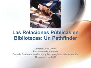 Las Relaciones Públicas en Bibliotecas: Un Pathfinder Limarie Colls Colón Estudiante de Maestría Escuela Graduada de Ciencia y Tecnología de la Información 12 de mayo de 2008 