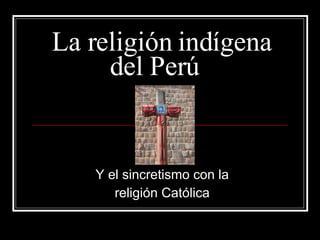 La religión indígena del Perú  Y el sincretismo con la  religión Católica  