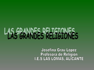 LAS GRANDES RELIGIONES Josefina Grau López Profesora de Religión  I.E.S LAS LOMAS, ALICANTE 