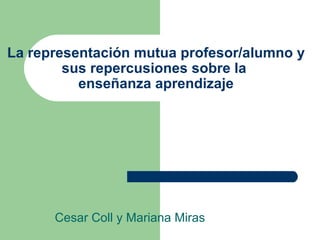 La representación mutua profesor/alumno y sus repercusiones sobre la  enseñanza aprendizaje Cesar Coll y Mariana Miras 