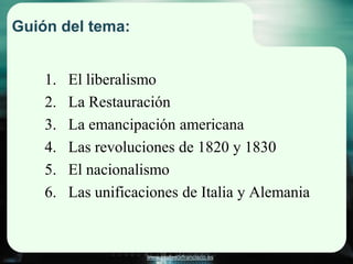 Guión del tema:


    1.   El liberalismo
    2.   La Restauración
    3.   La emancipación americana
    4.   Las revoluciones de 1820 y 1830
    5.   El nacionalismo
    6.   Las unificaciones de Italia y Alemania


                     www.profesorfrancisco.es
 