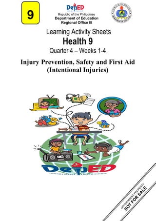 Learning Activity Sheets
Health 9
Quarter 4 – Weeks 1-4
Injury Prevention, Safety and First Aid
(Intentional Injuries)
9 Republic of the Philippines
Department of Education
Regional Office III
 