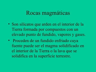 Rocas magmáticas Son silicatos que arden en el interior de la Tierra formada por compuestos con un elevado punto de fundido, vapores y gases. Proceden de un fundido enfriado cuya fuente puede ser el magma solidificado en el interior de la Tierra o la lava que se solidifica en la superficie terrestre.  