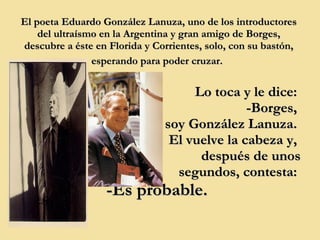 El poeta Eduardo González Lanuza, uno de los introductores del ultraísmo en la Argentina y gran amigo de Borges, descubre a éste en Florida y Corrientes, solo, con su bastón, esperando para poder cruzar.   Lo toca y le dice:  -Borges,  soy González Lanuza.  El vuelve la cabeza y,  después de unos segundos, contesta:  -Es probable.   