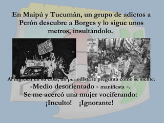 En Maipú y Tucumán, un grupo de adictos a Perón descubre a Borges y lo sigue unos metros, insultándolo.    Al ingresar en su casa, un periodista le pregunta cómo se siente.  -Medio desorientado -  manifiesta  -.  Se me acercó una mujer vociferando:  ¡Inculto!  ¡Ignorante!   