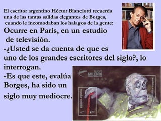 El escritor argentino Héctor Bianciotti recuerda  una de las tantas salidas elegantes de Borges, cuando le incomodaban los halagos de la gente:  Ocurre en París, en un estudio de televisión.  -¿Usted se da cuenta de que es  uno de los grandes escritores del siglo?, lo interrogan.  -Es que este, evalúa  Borges, ha sido un siglo muy mediocre.    