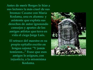 Antes de morir Borges le hizo a sus lectores la más cruel de sus bromas: Casarse con María Kodama, una ex alumna  y asistente que explota sus derechos de autor ignorando consejos y aportes de los amigos artistas que tuvo en vida el ciego Jorge Luis. El retruco del maestro es su propio epitafio escrito en lengua sajona: “Y jamás temieron...” Frase que esos amigos le asignan, con injusticia, a la mismísima Kodama. 