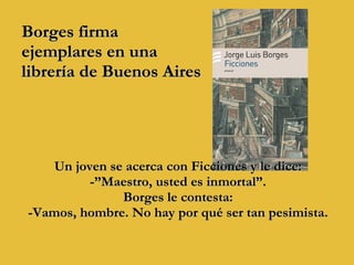 Borges firma  ejemplares en una  librería de Buenos Aires Un joven se acerca con Ficciones y le dice:  -”Maestro, usted es inmortal”.  Borges le contesta:  -Vamos, hombre. No hay por qué ser tan pesimista.  