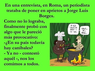 En una entrevista, en Roma, un periodista trataba de poner en aprietos a Jorge Luis Borges.  Como no lo lograba,  finalmente probó con  algo que le pareció  más provocativo:  -¿En su país todavía  hay caníbales?  - Ya no - contestó  aquél -, nos los  comimos a todos. 
