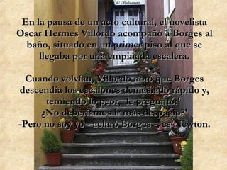 En la pausa de un acto cultural, el novelista Oscar Hermes Villordo acompañó a Borges al baño, situado en un primer piso al que se llegaba por una empinada escalera. Cuando volvían, Villordo notó que Borges descendía los escalones demasiado rápido y, temiendo lo peor,  le preguntó:'  ¿No deberíamos ir más despacio?' -Pero no soy yo - aclaró Borges -, es Newton. 