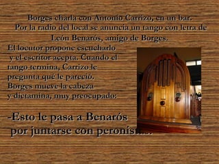 Borges charla con Antonio Carrizo, en un bar.  Por la radio del local se anuncia un tango con letra de León Benarós, amigo de Borges.   El locutor propone escucharlo y el escritor acepta. Cuando el  tango termina, Carrizo le  pregunta qué le pareció.   Borges mueve la cabeza  y dictamina, muy preocupado: -Esto le pasa a Benarós  por juntarse con peronistas.   