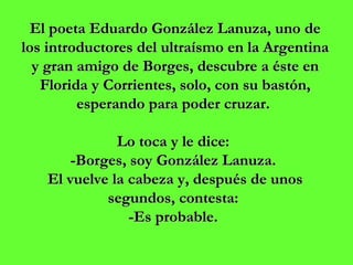 El poeta Eduardo González Lanuza, uno de los introductores del ultraísmo en la Argentina y gran amigo de Borges, descubre a éste en Florida y Corrientes, solo, con su bastón, esperando para poder cruzar.  Lo toca y le dice:  -Borges, soy González Lanuza.  El vuelve la cabeza y, después de unos segundos, contesta:  -Es probable.  