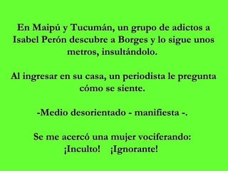 En Maipú y Tucumán, un grupo de adictos a Isabel Perón descubre a Borges y lo sigue unos metros, insultándolo.    Al ingresar en su casa, un periodista le pregunta cómo se siente.  -Medio desorientado - manifiesta -.  Se me acercó una mujer vociferando:  ¡Inculto!  ¡Ignorante!   