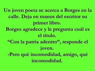Un joven poeta se acerca a Borges en la calle. Deja en manos del escritor su primer libro.  Borges agradece y le pregunta cuál es el título.  “ Con la patria adentro”, responde el joven.  -Pero qué incomodidad, amigo, qué incomodidad.   