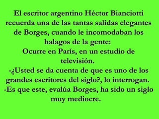 El escritor argentino Héctor Bianciotti recuerda una de las tantas salidas elegantes de Borges, cuando le incomodaban los halagos de la gente:  Ocurre en París, en un estudio de televisión.  -¿Usted se da cuenta de que es uno de los grandes escritores del siglo?, lo interrogan.  -Es que este, evalúa Borges, ha sido un siglo muy mediocre.    