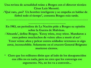 Una revista de actualidad reúne a Borges con el director técnico César Luis Menotti.  -'Qué raro, ¿no?  Un hombre inteligente y se empeña en hablar de fútbol todo el tiempo', comenta Borges más tarde.  ………………………………………………………………………………………………………. En 1983, un periodista de La Nación pide a Borges su opinión sobre la Guerra de Malvinas.  -'Absurda', define Borges. 'Estoy triste, muy triste. Mandaron a esos pobres muchachos de veinte años a morir al sur’.  Tener veinte años y pelear contra soldados veteranos es algo atroz, inconcebible. Solamente en el crucero General Belgrano murieron cientos.  Claro que los militares dirán que al lado de los desaparecidos esa cifra no es nada, pero no creo que les convenga ese argumento. No, no les va a convenir... 