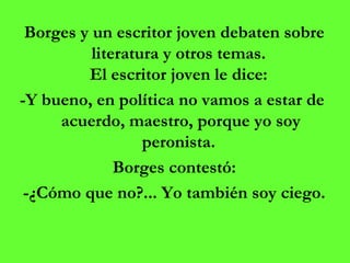 Borges y un escritor joven debaten sobre literatura y otros temas.  El escritor joven le dice:  -Y bueno, en política no vamos a estar de  acuerdo, maestro, porque yo soy peronista.  Borges contestó: -¿Cómo que no?... Yo también soy ciego. 